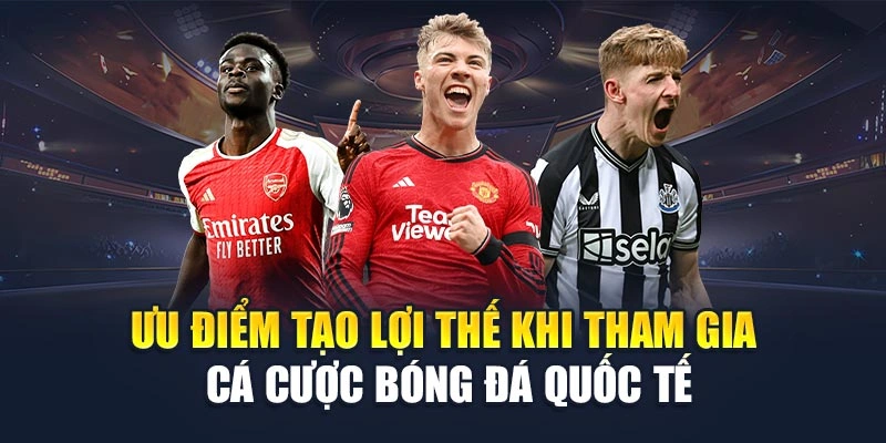 Ưu điểm tạo lợi thế khi tham gia cá cược bóng đá quốc tế